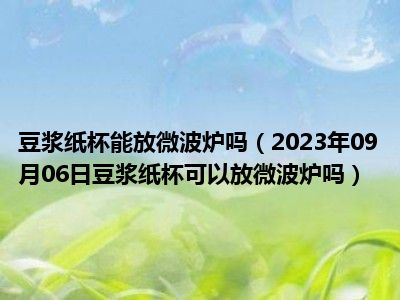 豆浆纸杯能放微波炉吗（2023年09月06日豆浆纸杯可以放微波炉吗）