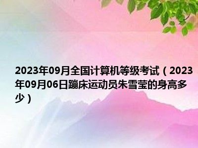 2023年09月全国计算机等级考试（2023年09月06日蹦床运动员朱雪莹的身高多少）