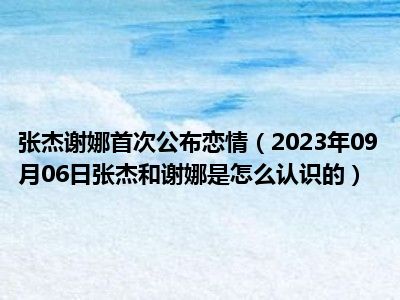 张杰谢娜首次公布恋情（2023年09月06日张杰和谢娜是怎么认识的）