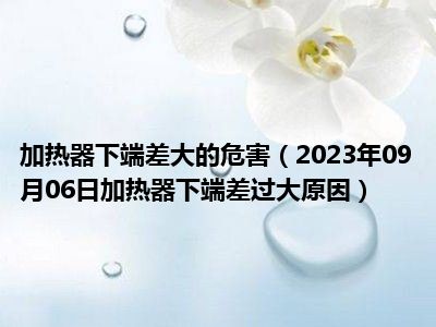 加热器下端差大的危害（2023年09月06日加热器下端差过大原因）