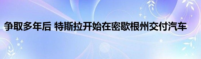 争取多年后 特斯拉开始在密歇根州交付汽车