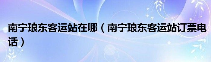  南宁琅东客运站在哪（南宁琅东客运站订票电话）