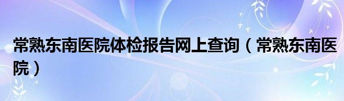  常熟东南医院体检报告网上查询（常熟东南医院）