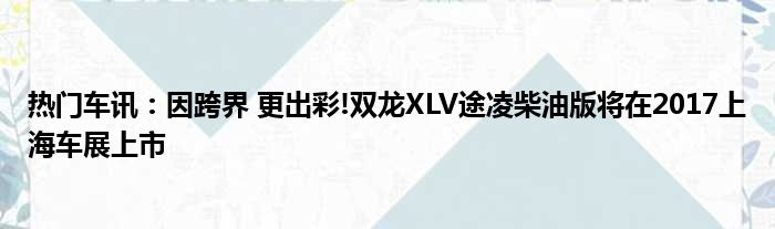 热门车讯：因跨界 更出彩!双龙XLV途凌柴油版将在2017上海车展上市