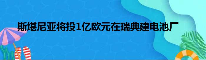 斯堪尼亚将投1亿欧元在瑞典建电池厂