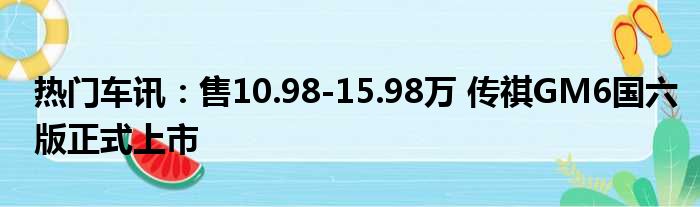 热门车讯：售10.98-15.98万 传祺GM6国六版正式上市