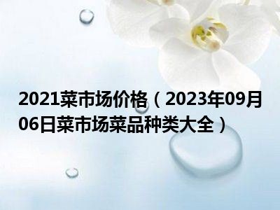 2021菜市场价格（2023年09月06日菜市场菜品种类大全）