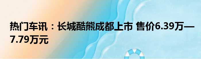 热门车讯：长城酷熊成都上市 售价6.39万—7.79万元