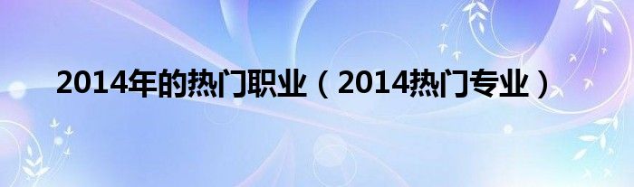  2014年的热门职业（2014热门专业）