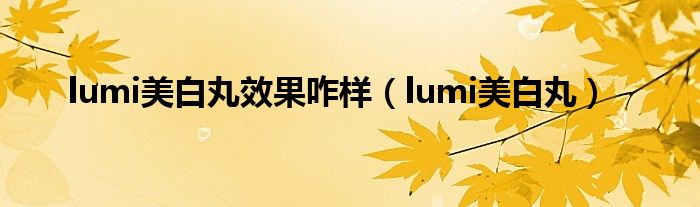  lumi美白丸效果咋样（lumi美白丸）