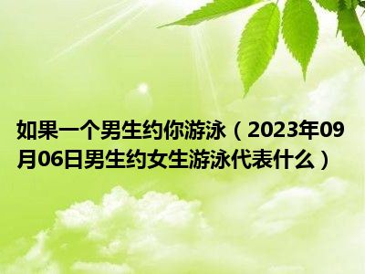 如果一个男生约你游泳（2023年09月06日男生约女生游泳代表什么）