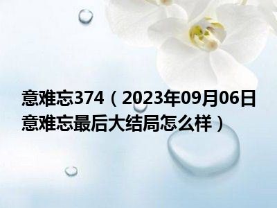 意难忘374（2023年09月06日意难忘最后大结局怎么样）