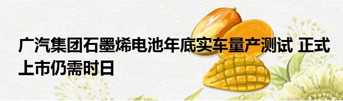 广汽集团石墨烯电池年底实车量产测试 正式上市仍需时日