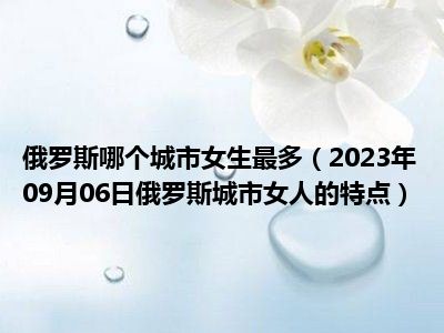 俄罗斯哪个城市女生最多（2023年09月06日俄罗斯城市女人的特点）