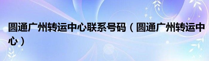  圆通广州转运中心联系号码（圆通广州转运中心）