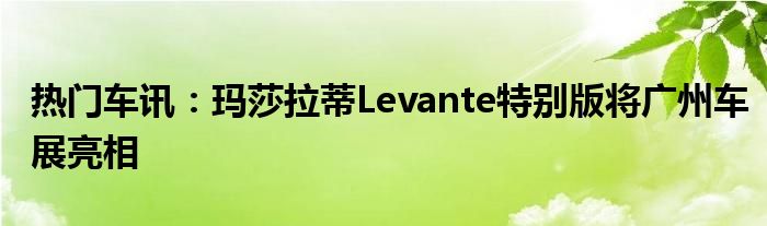 热门车讯：玛莎拉蒂Levante特别版将广州车展亮相