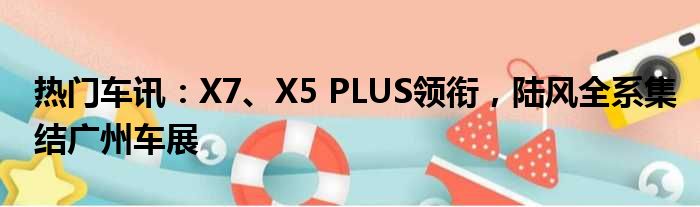 热门车讯：X7、X5 PLUS领衔 陆风全系集结广州车展