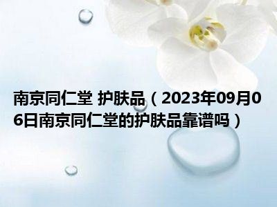 南京同仁堂 护肤品（2023年09月06日南京同仁堂的护肤品靠谱吗）