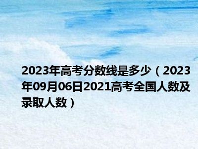 2023年高考分数线是多少（2023年09月06日2021高考全国人数及录取人数）