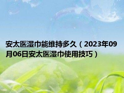 安太医湿巾能维持多久（2023年09月06日安太医湿巾使用技巧）