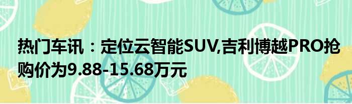 热门车讯：定位云智能SUV 吉利博越PRO抢购价为9.88-15.68万元