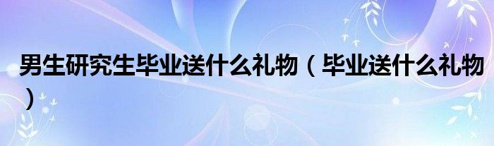  男生研究生毕业送什么礼物（毕业送什么礼物）