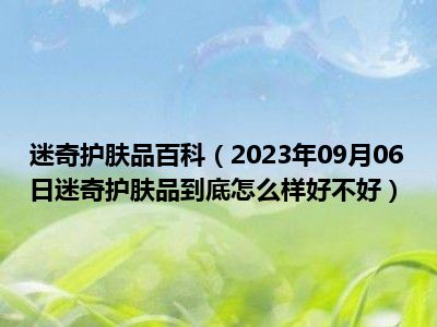 迷奇护肤品百科（2023年09月06日迷奇护肤品到底怎么样好不好）