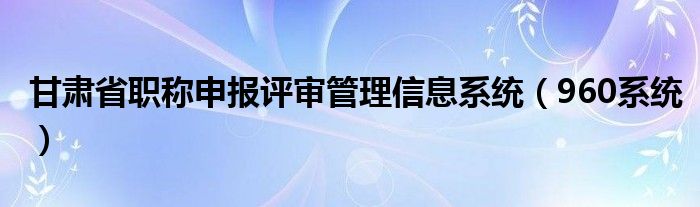  甘肃省职称申报评审管理信息系统（960系统）
