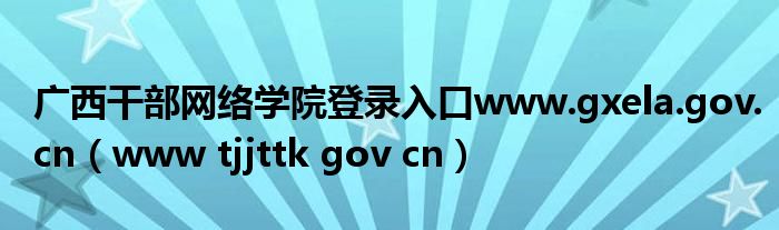  广西干部网络学院登录入口www.gxela.gov.cn（www tjjttk gov cn）
