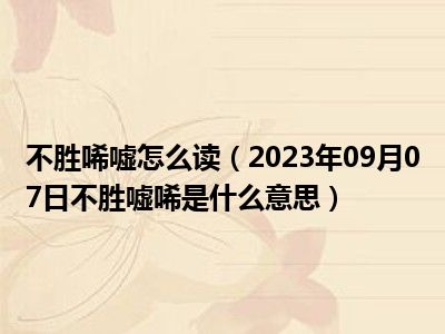 不胜唏嘘怎么读（2023年09月07日不胜嘘唏是什么意思）