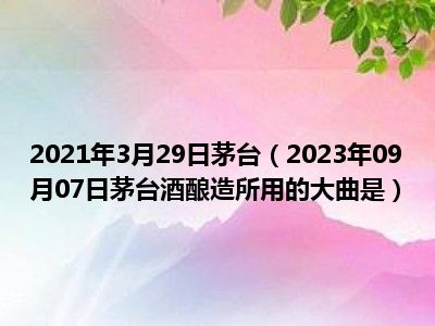 2021年3月29日茅台（2023年09月07日茅台酒酿造所用的大曲是）