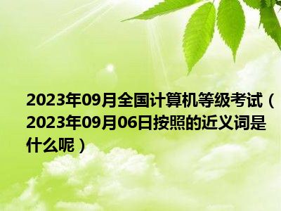 2023年09月全国计算机等级考试（2023年09月06日按照的近义词是什么呢）