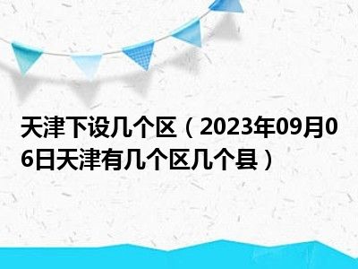 天津下设几个区（2023年09月06日天津有几个区几个县）