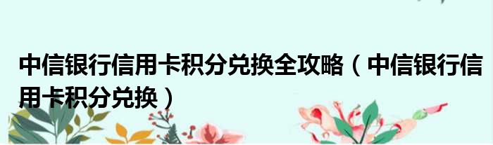 中信银行信用卡积分兑换全攻略（中信银行信用卡积分兑换）