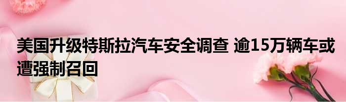 美国升级特斯拉汽车安全调查 逾15万辆车或遭强制召回