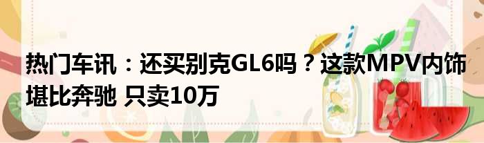 热门车讯：还买别克GL6吗？这款MPV内饰堪比奔驰 只卖10万