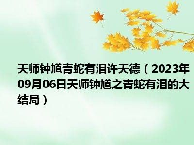 天师钟馗青蛇有泪许天德（2023年09月06日天师钟馗之青蛇有泪的大结局）