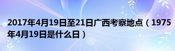  2017年4月19日至21日广西考察地点（1975年4月19日是什么日）