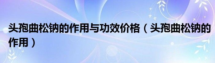  头孢曲松钠的作用与功效价格（头孢曲松钠的作用）