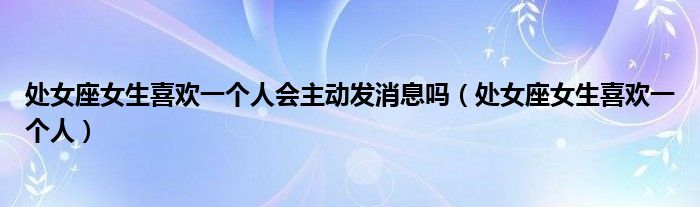  处女座女生喜欢一个人会主动发消息吗（处女座女生喜欢一个人）