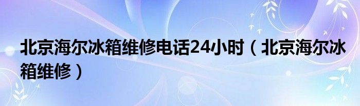  北京海尔冰箱维修电话24小时（北京海尔冰箱维修）