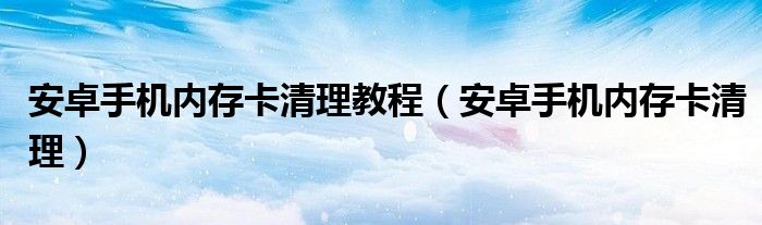  安卓手机内存卡清理教程（安卓手机内存卡清理）