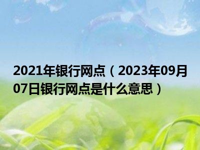 2021年银行网点（2023年09月07日银行网点是什么意思）