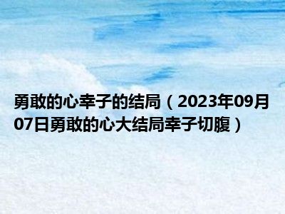 勇敢的心幸子的结局（2023年09月07日勇敢的心大结局幸子切腹）