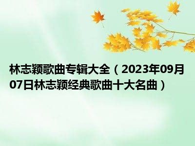 林志颖歌曲专辑大全（2023年09月07日林志颖经典歌曲十大名曲）