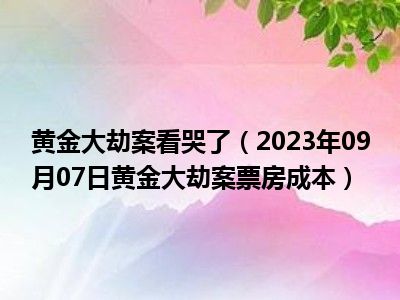 黄金大劫案看哭了（2023年09月07日黄金大劫案票房成本）