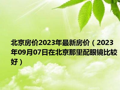 北京房价2023年最新房价（2023年09月07日在北京那里配眼镜比较好）