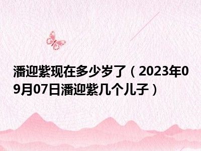 潘迎紫现在多少岁了（2023年09月07日潘迎紫几个儿子）