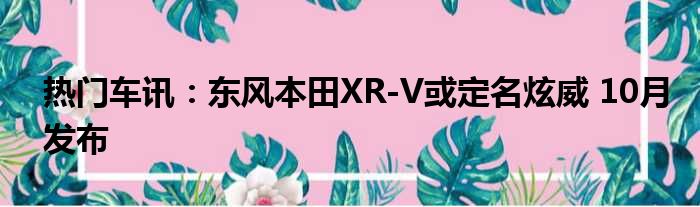 热门车讯：东风本田XR-V或定名炫威 10月发布