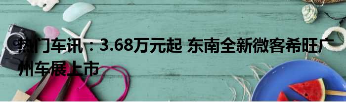 热门车讯：3.68万元起 东南全新微客希旺广州车展上市